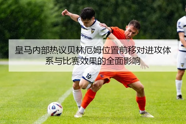 皇马内部热议贝林厄姆位置前移对进攻体系与比赛效果的全面影响