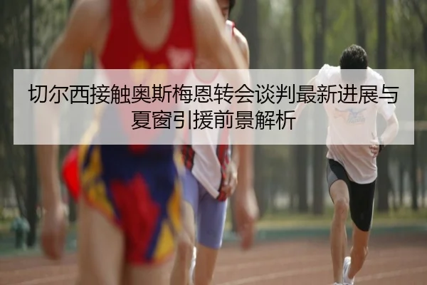 切尔西接触奥斯梅恩转会谈判最新进展与夏窗引援前景解析