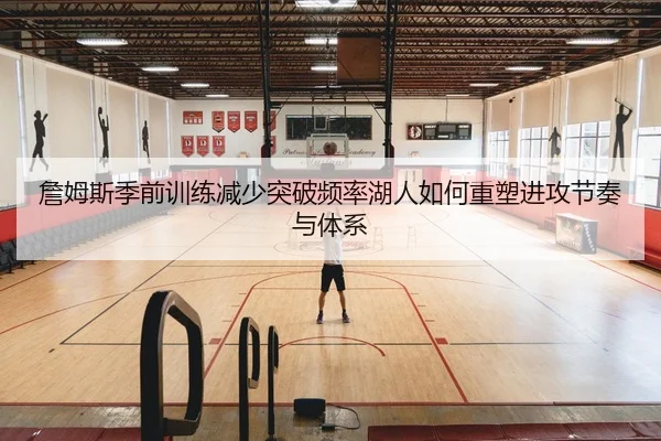 詹姆斯季前训练减少突破频率湖人如何重塑进攻节奏与体系